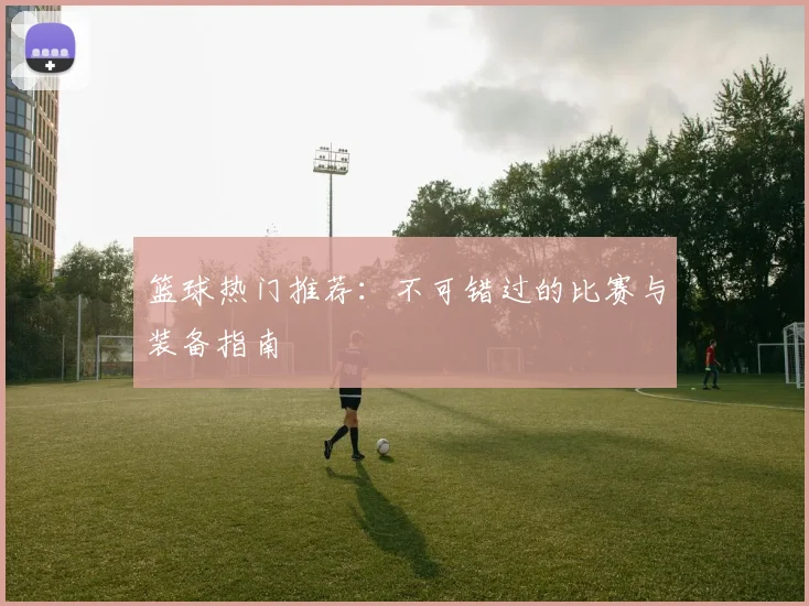 篮球热门推荐：不可错过的比赛与装备指南