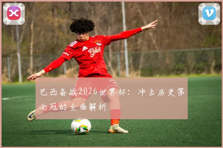 巴西备战2026世界杯：冲击历史第七冠的全面解析