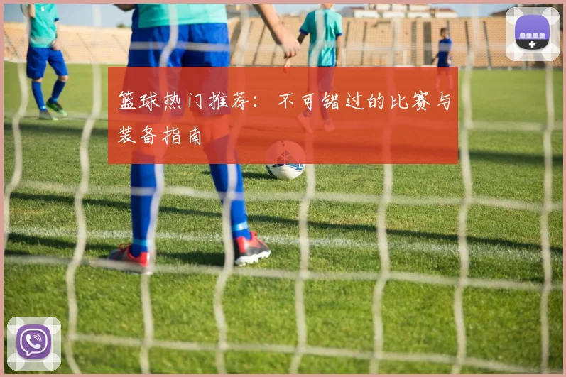 篮球热门推荐：不可错过的比赛与装备指南