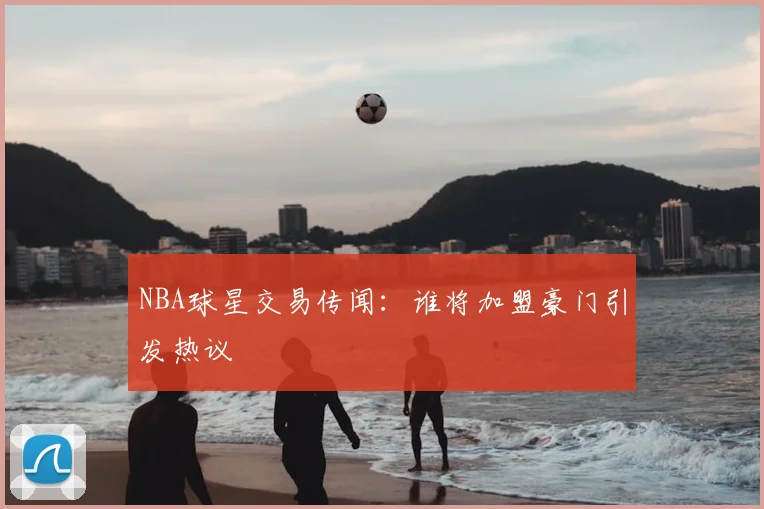 NBA球星交易传闻:谁将加盟豪门引发热议